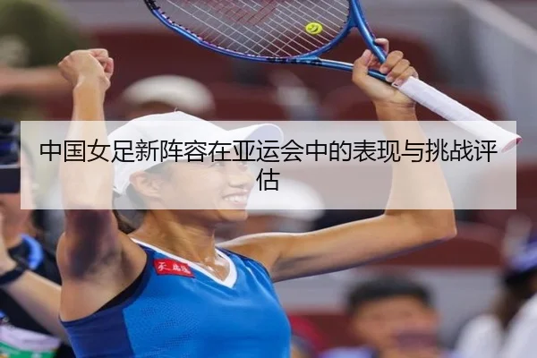 中国女足新阵容在亚运会中的表现与挑战评估