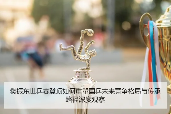 樊振东世乒赛登顶如何重塑国乒未来竞争格局与传承路径深度观察